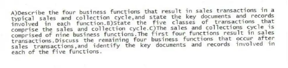 A)Describe the four business functions that result in sales transactions in a typical sales and collection cycle,and state the key documents and records involved in each function.B)State the five classes of transactions that comprise the sales and collection cycle.C)The sales and collections cycle is comprised of nine business functions.The first four functions result in sales transactions.Discuss the remaining four business functions that occur after sales transactions,and identify the key documents and records involved in each of the five functions.