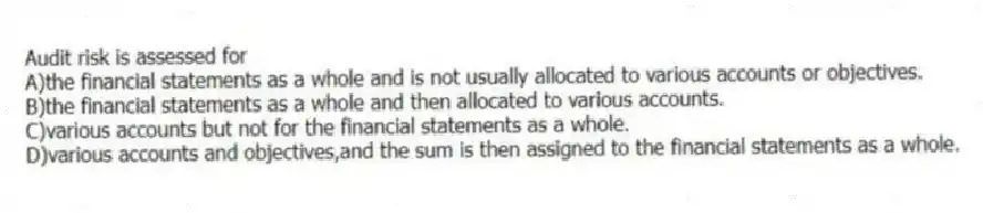 Audit risk is assessed for
A)the financial statements as a whole and is not usually allocated to various accounts or objectives.
B)the financial statements as a whole and then allocated to various accounts.
C)various accounts but not for the financial statements as a whole.
D)various accounts and objectives,and the sum is then assigned to the financial statements as a whole.