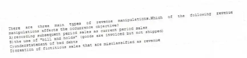 There are three main types of revenue manipulations.Which of the following revenue manipulations affects the occurrence objective?
A)recording subsequent period sales as current period sales
B)the use of "bill and holds" (goods are invoiced but not shipped)
C)understatement of bad debts
D)creation of fictitious sales that are misclassified as revenue