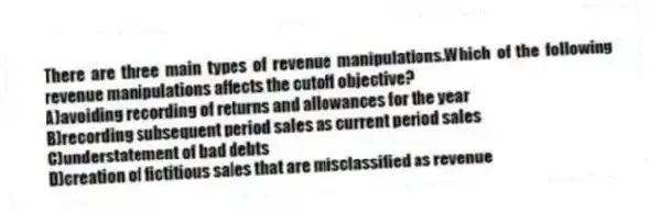 There are three main types of revenue manipulations.Which of the following revenue manipulations affects the cutoff objective?
A)avoiding recording of returns and allowances for the year
B)recording subsequent period sales as current period sales
C)understatement of bad debts
D)creation of fictitious sales that are misclassified as revenue