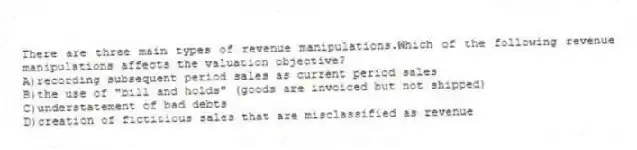 There are three main types of revenue manipulations.Which of the following revenue manipulations affects the valuation objective?
A)recording subsequent period sales as current period sales
B)the use of "bill and holds" (goods are invoiced but not shipped)
C)understatement of bad debts
D)creation of fictitious sales that are misclassified as revenue
