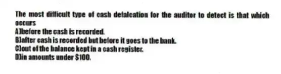 The most difficult type of cash defalcation for the auditor to detect is that which occurs
A)before the cash is recorded.
B)after cash is recorded but before it goes to the bank.
C)out of the balance kept in a cash register.
D)in amounts under $100.