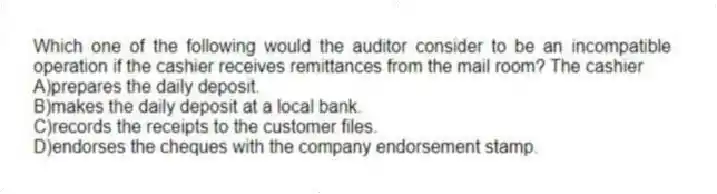 Which one of the following would the auditor consider to be an incompatible operation if the cashier receives remittances from the mail room? The cashier
A)prepares the daily deposit.
B)makes the daily deposit at a local bank.
C)records the receipts to the customer files.
D)endorses the cheques with the company endorsement stamp.