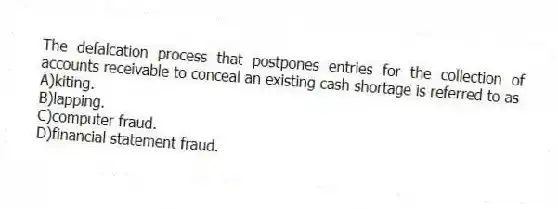 The defalcation process that postpones entries for the collection of accounts receivable to conceal an existing cash shortage is referred to as
A)kiting.
B)lapping.
C)computer fraud.
D)financial statement fraud.