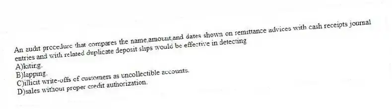 An audit procedure that compares the name,amount,and dates shown on remittance advices with cash receipts journal entries and with related duplicate deposit slips would be effective in detecting
A)kiting.
B)lapping.
C)illicit write-offs of customers as uncollectible accounts.
D)sales without proper credit authorization.