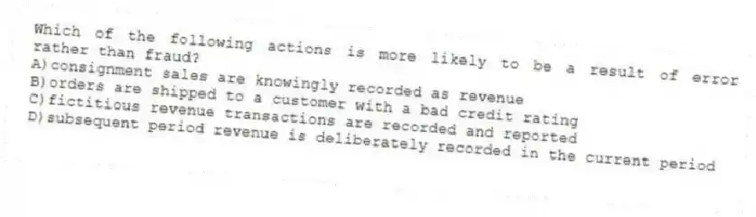 Which of the following actions is more likely to be a result of error rather than fraud?
A)consignment sales are knowingly recorded as revenue
B)orders are shipped to a customer with a bad credit rating
C)fictitious revenue transactions are recorded and reported
D)subsequent period revenue is deliberately recorded in the current period