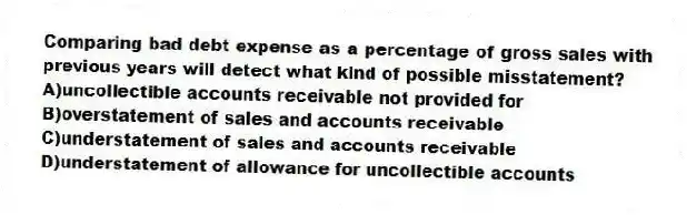 Comparing bad debt expense as a percentage of gross sales with previous years will detect what kind of possible misstatement?
A)uncollectible accounts receivable not provided for
B)overstatement of sales and accounts receivable
C)understatement of sales and accounts receivable
D)understatement of allowance for uncollectible accounts