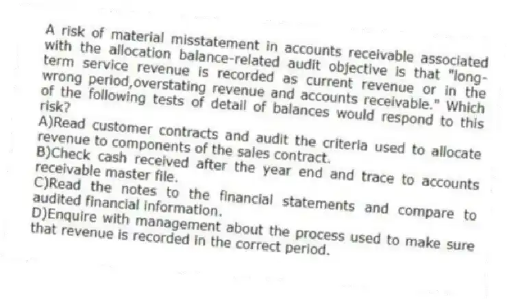 A risk of material misstatement in accounts receivable associated with the allocation balance-related audit objective is that "long-term service revenue is recorded as current revenue or in the wrong period,overstating revenue and accounts receivable." Which of the following tests of detail of balances would respond to this risk?
A)Read customer contracts and audit the criteria used to allocate revenue to components of the sales contract.
B)Check cash received after the year end and trace to accounts receivable master file.
C)Read the notes to the financial statements and compare to audited financial information.
D)Enquire with management about the process used to make sure that revenue is recorded in the correct period.