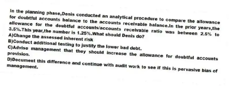 In the planning phase,Denis conducted an analytical procedure to compare the allowance for doubtful accounts balance to the accounts receivable balance.In the prior years,the allowance for the doubtful accounts/accounts receivable ratio was between 2.5% to 3.5%.This year,the number is 1.25%.What should Denis do?
A)Change the assessed inherent risk
B)Conduct additional testing to justify the lower bad debt.
C)Advise management that they should increase the allowance for doubtful accounts provision.
D)Document this difference and continue with audit work to see if this is pervasive bias of management.