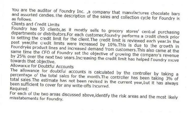 You are the auditor of Foundry Inc. ,a company that manufactures chocolate bars and assorted candies.The description of the sales and collection cycle for Foundry is as follows.
Clients and Credit Limits
Foundry has 50 clients,as it mostly sells to grocery stores' central purchasing departments or distributors.For each customer,Foundry performs a credit check prior to setting the credit limit for the client.The credit limit is reviewed each year.In the past year,the credit limits were increased by 10%.This is due to the growth in Foundryès product lines and increased demand from customers.This also came at the same time the CEO of Foundry set the objective of growing the company's revenue by 25% over the next two years.Increasing the credit limit has helped Foundry move towards that objective.
Allowance for Doubtful Accounts
The allowance for doubtful accounts is calculated by the controller by taking a percentage of the total sales for the month.The controller has been taking 3% of total sales.The estimate has not been revised in the current year,but it has always been sufficient to cover for any write-offs incurred.
Required:
For each of the two areas discussed above,identify the risk areas and the most likely misstatements for Foundry.