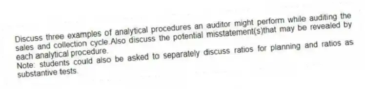 Discuss three examples of analytical procedures an auditor might perform while auditing the sales and collection cycle.Also discuss the potential misstatement(s)that may be revealed by each analytical procedure.
Note: students could also be asked to separately discuss ratios for planning and ratios as substantive tests.