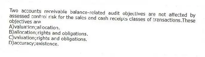 Two accounts receivable balance-related audit objectives are not affected by assessed control risk for the sales and cash receipts classes of transactions.These objectives are
A)valuation;allocation.
B)allocation;rights and obligations.
C)valuation;rights and obligations.
D)accuracy;existence.