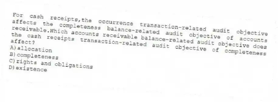For cash receipts,the occurrence transaction-related audit objective affects the completeness balance-related audit objective of accounts receivable.Which accounts receivable balance-related audit objective does the cash receipts transaction-related audit objective of completeness affect?
A)allocation
B)completeness
C)rights and obligations
D)existence