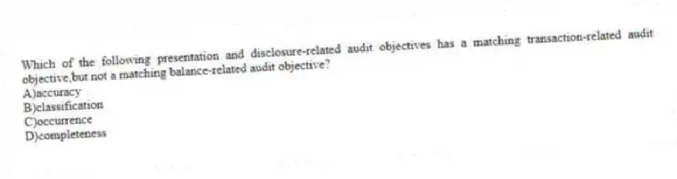Which of the following presentation and disclosure-related audit objectives has a matching transaction-related audit objective,but not a matching balance-related audit objective?
A)accuracy
B)classification
C)occurrence
D)completeness