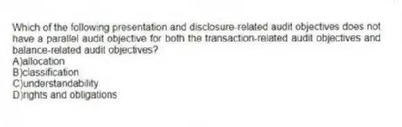 Which of the following presentation and disclosure-related audit objectives does not have a parallel audit objective for both the transaction-related audit objectives and balance-related audit objectives?
A)allocation
B)classification
C)understandability
D)rights and obligations