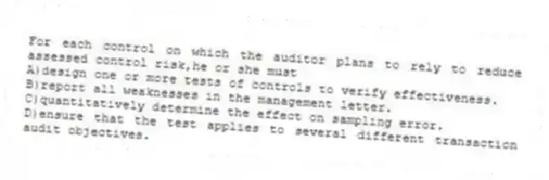 For each control on which the auditor plans to rely to reduce assessed control risk,he or she must
A)design one or more tests of controls to verify effectiveness.
B)report all weaknesses in the management letter.
C)quantitatively determine the effect on sampling error.
D)ensure that the test applies to several different transaction audit objectives.