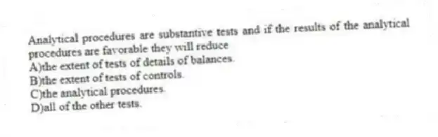 Analytical procedures are substantive tests and if the results of the analytical procedures are favorable they will reduce
A)the extent of tests of details of balances.
B)the extent of tests of controls.
C)the analytical procedures.
D)all of the other tests.