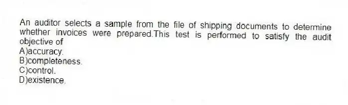 An auditor selects a sample from the file of shipping documents to determine whether invoices were prepared.This test is performed to satisfy the audit objective of
A)accuracy.
B)completeness.
C)control.
D)existence.