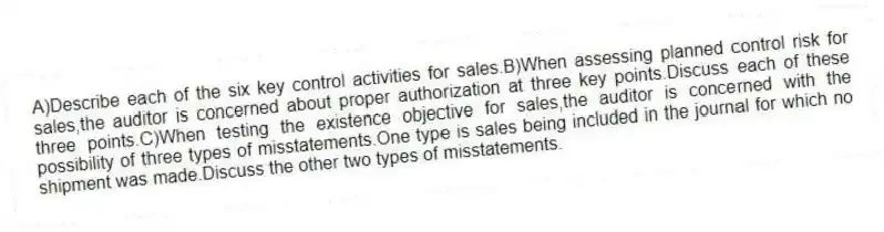 A)Describe each of the six key control activities for sales.B)When assessing planned control risk for sales,the auditor is concerned about proper authorization at three key points.Discuss each of these three points.C)When testing the existence objective for sales,the auditor is concerned with the possibility of three types of misstatements.One type is sales being included in the journal for which no shipment was made.Discuss the other two types of misstatements.