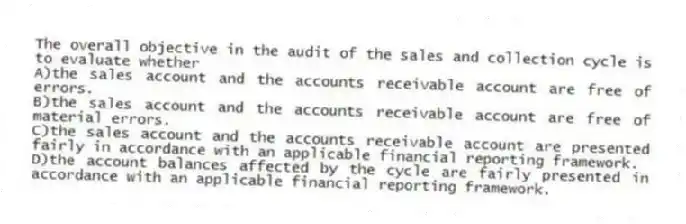 The overall objective in the audit of the sales and collection cycle is to evaluate whether
A)the sales account and the accounts receivable account are free of errors.
B)the sales account and the accounts receivable account are free of material errors.
C)the sales account and the accounts receivable account are presented fairly in accordance with an applicable financial reporting framework.
D)the account balances affected by the cycle are fairly presented in accordance with an applicable financial reporting framework.