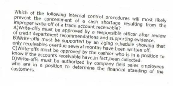 Which of the following internal control procedures will most likely prevent the concealment of a cash shortage resulting from the improper write-off of a trade account receivable?
A)Write-offs must be approved by a responsible officer after review of credit department recommendations and supporting evidence.
B)Write-offs must be supported by an aging schedule showing that only receivables overdue several months have been written off.
C)Write-offs must be approved by the cashier who is in a position to know if the accounts receivable have,in fact,been collected.
D)Write-offs must be authorized by company field sales employees who are in a position to determine the financial standing of the customers.
