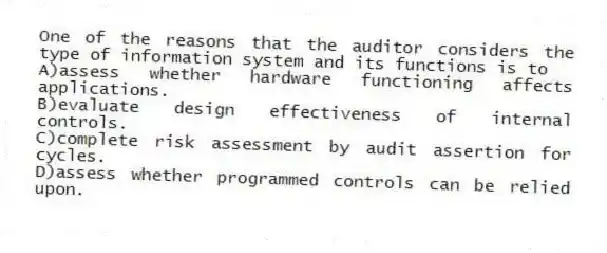 One of the reasons that the auditor considers the type of information system and its functions is to
A)assess whether hardware functioning affects applications.
B)evaluate design effectiveness of internal controls.
C)complete risk assessment by audit assertion for cycles.
D)assess whether programmed controls can be relied upon.