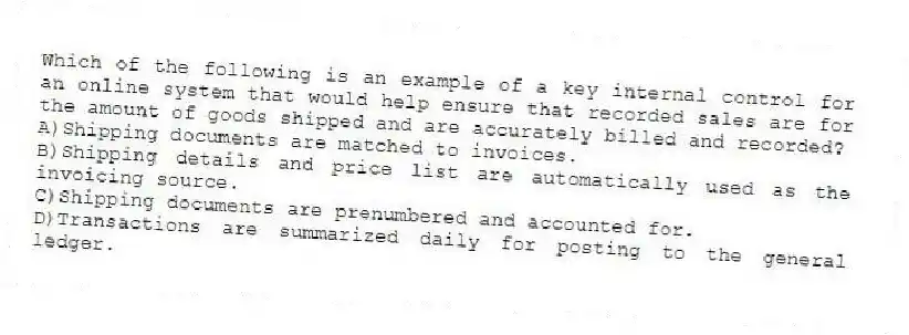 Which of the following is an example of a key internal control for an online system that would help ensure that recorded sales are for the amount of goods shipped and are accurately billed and recorded?
A)Shipping documents are matched to invoices.
B)Shipping details and price list are automatically used as the invoicing source.
C)Shipping documents are prenumbered and accounted for.
D)Transactions are summarized daily for posting to the general ledger.