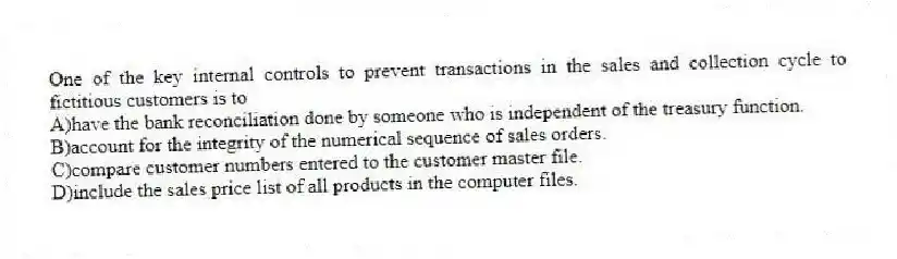 One of the key internal controls to prevent transactions in the sales and collection cycle to fictitious customers is to
A)have the bank reconciliation done by someone who is independent of the treasury function.
B)account for the integrity of the numerical sequence of sales orders.
C)compare customer numbers entered to the customer master file.
D)include the sales price list of all products in the computer files.