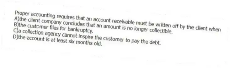 Proper accounting requires that an account receivable must be written off by the client when
A)the client company concludes that an amount is no longer collectible.
B)the customer files for bankruptcy.
C)a collection agency cannot inspire the customer to pay the debt.
D)the account is at least six months old.