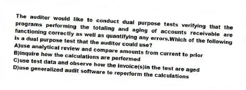 The auditor would like to conduct dual purpose tests verifying that the programs performing the totaling and aging of accounts receivable are functioning correctly as well as quantifying any errors.Which of the following is a dual purpose test that the auditor could use?
A)use analytical review and compare amounts from current to prior
B)inquire how the calculations are performed
C)use test data and observe how the invoice(s)in the test are aged
D)use generalized audit software to reperform the calculations