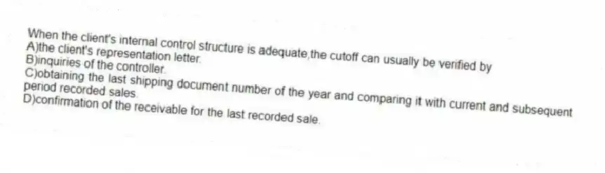 When the client's internal control structure is adequate,the cutoff can usually be verified by
A)the client's representation letter.
B)inquiries of the controller.
C)obtaining the last shipping document number of the year and comparing it with current and subsequent period recorded sales.
D)confirmation of the receivable for the last recorded sale.