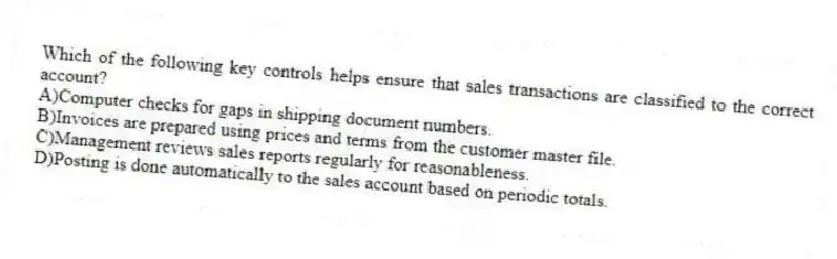 Which of the following key controls helps ensure that sales transactions are classified to the correct account?
A)Computer checks for gaps in shipping document numbers.
B)Invoices are prepared using prices and terms from the customer master file.
C)Management reviews sales reports regularly for reasonableness.
D)Posting is done automatically to the sales account based on periodic totals.