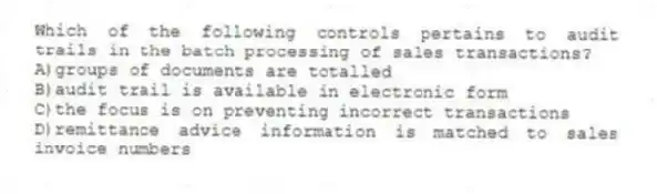 Which of the following controls pertains to audit trails in the batch processing of sales transactions?
A)groups of documents are totalled
B)audit trail is available in electronic form
C)the focus is on preventing incorrect transactions
D)remittance advice information is matched to sales invoice numbers