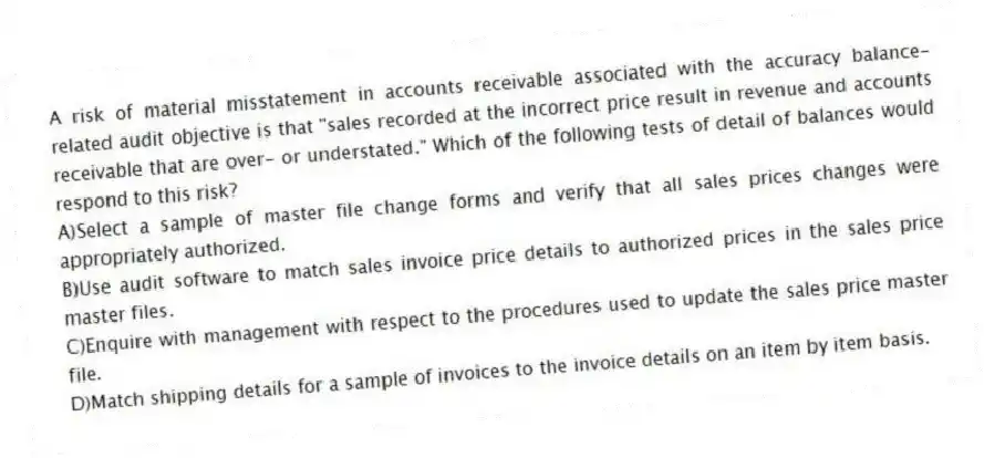 A risk of material misstatement in accounts receivable associated with the accuracy balance-related audit objective is that "sales recorded at the incorrect price result in revenue and accounts receivable that are over- or understated." Which of the following tests of detail of balances would respond to this risk?
A)Select a sample of master file change forms and verify that all sales prices changes were appropriately authorized.
B)Use audit software to match sales invoice price details to authorized prices in the sales price master files.
C)Enquire with management with respect to the procedures used to update the sales price master file.
D)Match shipping details for a sample of invoices to the invoice details on an item by item basis.