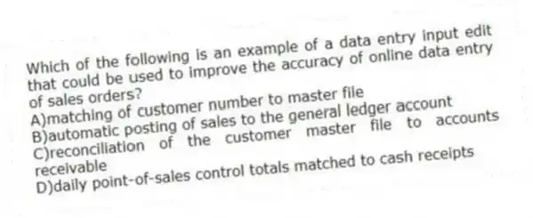 Which of the following is an example of a data entry input edit that could be used to improve the accuracy of online data entry of sales orders?
A)matching of customer number to master file
B)automatic posting of sales to the general ledger account
C)reconciliation of the customer master file to accounts receivable
D)daily point-of-sales control totals matched to cash receipts