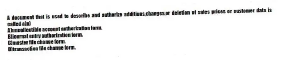 A document that is used to describe and authorize additions,changes,or deletion of sales prices or customer data is called a(n)
A)uncollectible account authorization form.
B)journal entry authorization form.
C)master file change form.
D)transaction file change form.