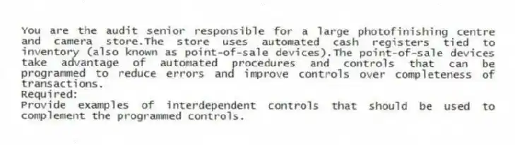 You are the audit senior responsible for a large photofinishing centre and camera store.The store uses automated cash registers tied to inventory (also known as point-of-sale devices).The point-of-sale devices take advantage of automated procedures and controls that can be programmed to reduce errors and improve controls over completeness of transactions.
Required:
Provide examples of interdependent controls that should be used to complement the programmed controls.