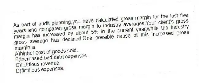 As part of audit planning,you have calculated gross margin for the last five years and compared gross margin to industry averages.Your client's gross margin has increased by about 5% in the current year,while the industry gross average has declined.One possible cause of this increased gross margin is
A)higher cost of goods sold.
B)increased bad debt expenses.
C)fictitious revenue.
D)fictitious expenses.