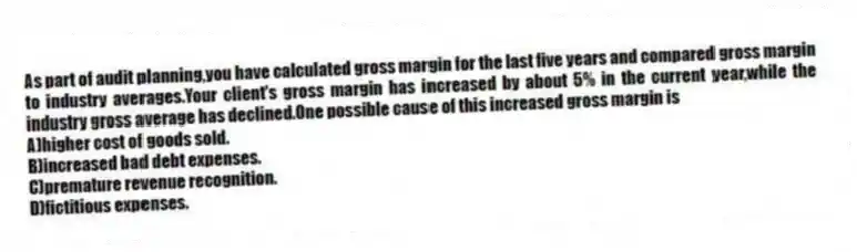 As part of audit planning,you have calculated gross margin for the last five years and compared gross margin to industry averages.Your client's gross margin has increased by about 5% in the current year,while the industry gross average has declined.One possible cause of this increased gross margin is
A)higher cost of goods sold.
B)increased bad debt expenses.
C)premature revenue recognition.
D)fictitious expenses.