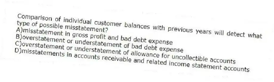 Comparison of individual customer balances with previous years will detect what type of possible misstatement?
A)misstatement in gross profit and bad debt expense
B)overstatement or understatement of bad debt expense
C)overstatement or understatement of allowance for uncollectible accounts
D)misstatements in accounts receivable and related income statement accounts
