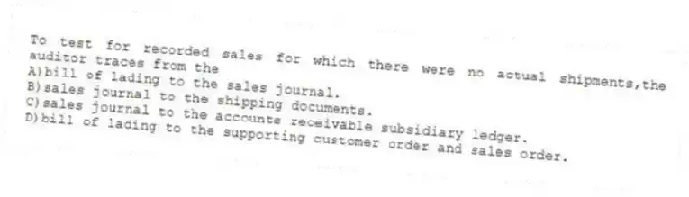 To test for recorded sales for which there were no actual shipments,the auditor traces from the
A)bill of lading to the sales journal.
B)sales journal to the shipping documents.
C)sales journal to the accounts receivable subsidiary ledger.
D)bill of lading to the supporting customer order and sales order.