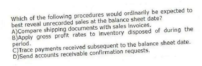 Which of the following procedures would ordinarily be expected to best reveal unrecorded sales at the balance sheet date?
A)Compare shipping documents with sales invoices.
B)Apply gross profit rates to inventory disposed of during the period.
C)Trace payments received subsequent to the balance sheet date.
D)Send accounts receivable confirmation requests.
