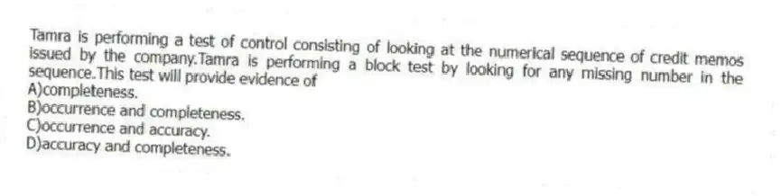 Tamra is performing a test of control consisting of looking at the numerical sequence of credit memos issued by the company.Tamra is performing a block test by looking for any missing number in the sequence.This test will provide evidence of
A)completeness.
B)occurrence and completeness.
C)occurrence and accuracy.
D)accuracy and completeness.