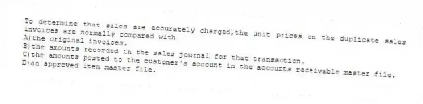 To determine that sales are accurately charged,the unit prices on the duplicate sales invoices are normally compared with
A)the original invoices.
B)the amounts recorded in the sales journal for that transaction.
C)the amounts posted to the customer's account in the accounts receivable master file.
D)an approved item master file.