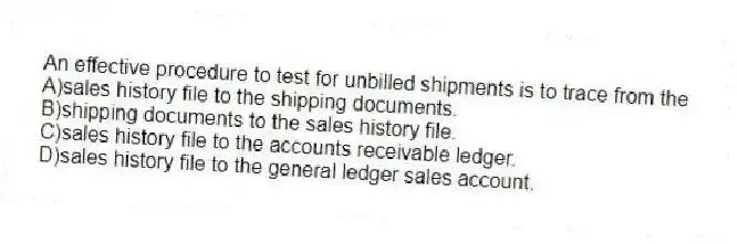 An effective procedure to test for unbilled shipments is to trace from the
A)sales history file to the shipping documents.
B)shipping documents to the sales history file.
C)sales history file to the accounts receivable ledger.
D)sales history file to the general ledger sales account.