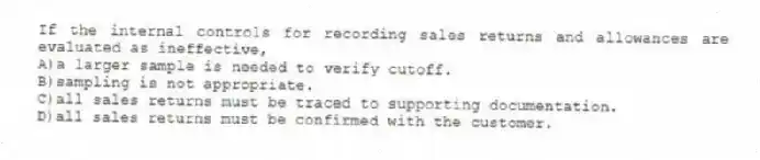 If the internal controls for recording sales returns and allowances are evaluated as ineffective,
A)a larger sample is needed to verify cutoff.
B)sampling is not appropriate.
C)all sales returns must be traced to supporting documentation.
D)all sales returns must be confirmed with the customer.