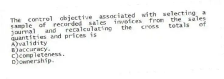 The control objective associated with selecting a sample of recorded sales invoices from the sales journal and recalculating the cross totals of quantities and prices is
A)validity
B)accuracy.
C)completeness.
D)ownership.