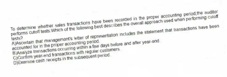 To determine whether sales transactions have been recorded in the proper accounting period,the auditor performs cutoff tests.Which of the following best describes the overall approach used when performing cutoff tests?
A)Ascertain that management's letter of representation includes the statement that transactions have been accounted for in the proper accounting period.
B)Analyze transactions occurring within a few days before and after year-end.
C)Confirm year-end transactions with regular customers.
D)Examine cash receipts in the subsequent period.