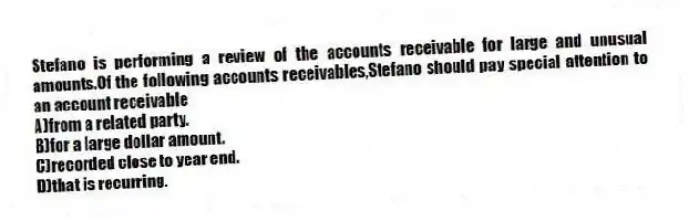 Stefano is performing a review of the accounts receivable for large and unusual amounts.Of the following accounts receivables,Stefano should pay special attention to an account receivable
A)from a related party.
B)for a large dollar amount.
C)recorded close to year end.
D)that is recurring.