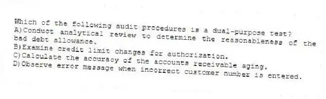 Which of the following audit procedures is a dual-purpose test?
A)Conduct analytical review to determine the reasonableness of the bad debt allowance.
B)Examine credit limit changes for authorization.
C)Calculate the accuracy of the accounts receivable aging.
D)Observe error message when incorrect customer number is entered.